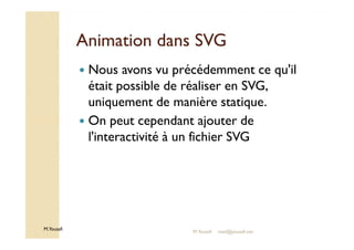 AAnniimmaattiioonn ddaannss SSVVGG 
 Nous avons vu précédemment ce qu'il 
était possible de réaliser en SVG, 
uniquement de manière statique. 
 On peut cependant ajouter de 
M.Youssfi 
l'interactivité à un fichier SVG 
M.Youssfi med@youssfi.net 
 