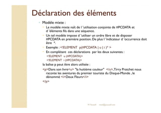 Déclaration ddeess éélléémmeennttss 
◦ Modèle mixte : 
 Le modèle mixte naît de l ’utilisation conjointe de #PCDATA et 
d ’éléments fils dans une séquence. 
 Un tel modèle impose d ’utiliser un ordre libre et de disposer 
#PCDATA en première position. De plus l ’indicateur d ’occurrence doit 
être *. 
 Exemple : !ELEMENT p(#PCDATA | u | i )*  
 En complétant ces déclarations par les deux suivantes : 
!!EELLEEMMEENNTT uu ((##PPCCDDAATTAA)) 
!ELEMENT i (#PCDATA) 
la balise p peut être alors utilisée : 
pDans son livreu la huitième couleur /u, Tirry Pratchet nous 
raconte les aventures du premier touriste du Disque-Monde , le 
dénommé iDeux Fleurs/i 
/p 
M.Youssfi med@youssfi.net 
 