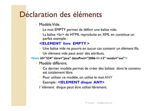 Déclaration ddeess éélléémmeennttss 
◦ Modèle Vide. 
 Le mot EMPTY permet de définir une balise vide. 
 La balise br de HTML reproduite en XML en constitue un 
parfait exemple : 
!ELEMENT livre EMPTY  
 Une balise vide ne pourra en aucun cas contenir un élément fils. 
 UUnn éélléémmeenntt vviiddee ppeeuutt aavvooiirr ddeess aattttrriibbuuttss.. 
livre id=534 titre=java datePret=2006-11-12 rendu=oui/ 
◦ Modèle différent. 
 Ce dernier modèle permet de créer des balises dont le contenu 
est totalement libre. 
 Pour utiliser ce modèle, on utilise le mot ANY 
 Exemple : !ELEMENT disque ANY 
l ’élément disque peut être utilisé librement. 
M.Youssfi med@youssfi.net 
 
