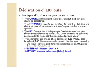 DDééccllaarraattiioonn dd ’’aattttrriibbuuttss 
 Les types d’attributs les plus courants sont: 
◦ Type CDATA : signifie que la valeur de l ’attribut doit être une 
chaîne de caractères; 
◦ Type NMTOKEN : signifie que la valeur de l ’attribut doit être une 
chaîne de caractères ne contenant pas d’espaces et de caractères 
spéciaux; 
◦ Type ID : Ce type sert à indiquer que l'attribut en question peut 
servir d'identifiant dans le fichier XML. Deux éléments ne pourront 
pas posséder le même attribut possédant la même valeur. 
◦ Type énuméré : une liste de choix possible de type (A|B|C) dans 
laquelle A, B, C désignent des valeurs que l ’attribut pourra prendre. 
 Une valeur booléenne peut donc être représentée par en XML par les 
deux déclarations suivantes: 
!ELEMENT boolean EMPTY  
!ATTLIST boolean value (true | false ) 'false' 
M.Youssfi med@youssfi.net 
 