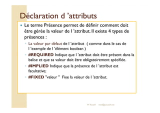 DDééccllaarraattiioonn dd ’’aattttrriibbuuttss 
 Le terme Présence permet de définir comment doit 
être gérée la valeur de l ’attribut. Il existe 4 types de 
présences : 
◦ La valeur par défaut de l ’attribut ( comme dans le cas de 
l ’exemple de l ’élément boolean ) 
◦ ##RREEQQUUIIRREEDD IInnddiiqquuee qquuee ll ’’aattttrriibbuutt ddooiitt êêttrree pprréésseenntt ddaannss llaa 
balise et que sa valeur doit être obligatoirement spécifiée. 
◦ #IMPLIED Indique que la présence de l ’attribut est 
facultative; 
◦ #FIXED valeur  Fixe la valeur de l ’attribut. 
M.Youssfi med@youssfi.net 
 