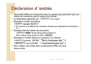 DDééccllaarraattiioonn dd ’’eennttiittééss 
 Une entité définit un raccourcis vers un contenu qui peut être soit une 
chaîne de caractères soit le conteu d’un fichier. 
 La déclaration générale est : !ENTITY nom type 
 Exemple d ’entité caractères: 
!ENTITY eacute #233; 
c ’est comme si je définie une constante eacaute qui représente le caractère « 
é ». 
 Exemple d’entité chaîne de caractères: 
◦ !!EENNTTIITTYY AADDNN AAcciiddee ddééssooxxyyrriibboonnuuccllééiiqquuee 
◦ Pour utiliser cette entité, on écrit : ADN; 
 Exemples d ’entité relative au contenu d ’un fichier: 
!ENTITY autoexec SYSTEM file:/c:/autoexec.bat   
!ENTITY notes SYSTEM ../mesnotes/notes.txt  
 Pour utiliser une entité dans un document XML, on écrit: 
nom-entité; 
M.Youssfi med@youssfi.net 
 