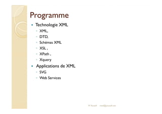 PPrrooggrraammmmee 
 Technologie XML 
◦ XML, 
◦ DTD, 
◦ Schémas XML 
◦ XSL , 
◦ XPath , 
◦ XXqquueerryy 
 Applications de XML 
◦ SVG 
◦ Web Services 
M.Youssfi med@youssfi.net 
 
