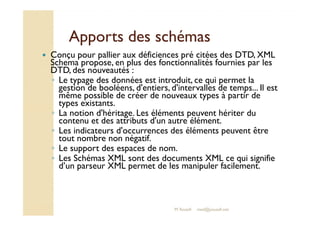 AAppppoorrttss ddeess sscchhéémmaass 
 Conçu pour pallier aux déficiences pré citées des DTD, XML 
Schema propose, en plus des fonctionnalités fournies par les 
DTD, des nouveautés : 
◦ Le typage des données est introduit, ce qui permet la 
gestion de booléens, d'entiers, d'intervalles de temps... Il est 
même possible de créer de nouveaux types à partir de 
types existants. 
◦ LLaa nnoottiioonn dd''hhéérriittaaggee.. LLeess éélléémmeennttss ppeeuuvveenntt hhéérriitteerr dduu 
contenu et des attributs d'un autre élément. 
◦ Les indicateurs d'occurrences des éléments peuvent être 
tout nombre non négatif. 
◦ Le support des espaces de nom. 
◦ Les Schémas XML sont des documents XML ce qui signifie 
d’un parseur XML permet de les manipuler facilement. 
M.Youssfi med@youssfi.net 
 