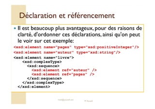 Déclaration eett rrééfféérreenncceemmeenntt 
 Il est beaucoup plus avantageux, pour des raisons de 
clarté, d'ordonner ces déclarations, ainsi qu'on peut 
le voir sur cet exemple: 
xsd:element name=pages type=xsd:positiveInteger/ 
xsd:element name=auteur type=xsd:string/ 
xsd:element name=livre 
xsd:complexType 
xsd:sequence 
xsd:element ref=auteur / 
xsd:element ref=pages / 
/xsd:sequence 
/xsd:complexType 
/xsd:element 
med@youssfi.net 
M.Youssfi 
 