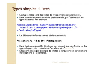 Types ssiimmpplleess :: LLiisstteess 
 Les types listes sont des suites de types simples (ou atomiques). 
 Il est possible de créer une liste personnalisée, par dérivation de 
types existants. Par exemple, 
xsd:simpleType name=numeroDeTelephone 
xsd:list itemType=xsd:unsignedByte / 
/xsd:simpleType 
 Un élément conforme à cette déclaration serait 
telephone01 44 27 60 11/telephone. 
 Il est également possible d'indiquer des contraintes plus fortes sur les 
types simples ; ces contraintes s'appellent des facettes. 
 Elles permettent par exemple de limiter la longueur de notre numéro 
de téléphone à 10 nombres. 
M.Youssfi med@youssfi.net 
 