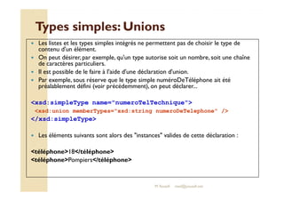 Types ssiimmpplleess:: UUnniioonnss 
 Les listes et les types simples intégrés ne permettent pas de choisir le type de 
contenu d'un élément. 
 On peut désirer, par exemple, qu'un type autorise soit un nombre, soit une chaîne 
de caractères particuliers. 
 Il est possible de le faire à l'aide d'une déclaration d'union. 
 Par exemple, sous réserve que le type simple numéroDeTéléphone ait été 
préalablement défini (voir précédemment), on peut déclarer... 
xsd:simpleType name=numeroTelTechnique 
xsd:union memberTypes=xsd:string numeroDeTelephone / 
/xsd:simpleType 
 Les éléments suivants sont alors des instances valides de cette déclaration : 
téléphone18/téléphone 
téléphonePompiers/téléphone 
M.Youssfi med@youssfi.net 
 