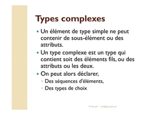 TTyyppeess ccoommpplleexxeess 
 Un élément de type simple ne peut 
contenir de sous-élément ou des 
attributs. 
 Un type complexe est un type qui 
ccoonnttiieenntt ssooiitt ddeess éélléémmeennttss ffiillss,, oouu ddeess 
attributs ou les deux. 
 On peut alors déclarer, 
◦ Des séquences d'éléments, 
◦ Des types de choix 
M.Youssfi med@youssfi.net 
 