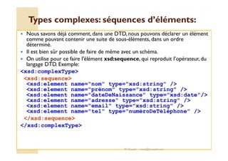Types complexes: séquences dd’’éélléémmeennttss:: 
 Nous savons déjà comment, dans une DTD, nous pouvons déclarer un élément 
comme pouvant contenir une suite de sous-éléments, dans un ordre 
déterminé. 
 Il est bien sûr possible de faire de même avec un schéma. 
 On utilise pour ce faire l'élément xsd:sequence, qui reproduit l’opérateur, du 
langage DTD. Exemple: 
xsd:complexType 
xsd:sequence 
xsd:element name=nom type=xsd:string / 
xsd:element name=prénom type=xsd:string / 
xsd:element name=dateDeNaissance type=xsd:date/ 
xsd:element name=adresse type=xsd:string / 
xsd:element name=email type=xsd:string / 
xsd:element name=tel type=numéroDeTéléphone / 
/xsd:sequence 
/xsd:complexType 
M.Youssfi med@youssfi.net 
 