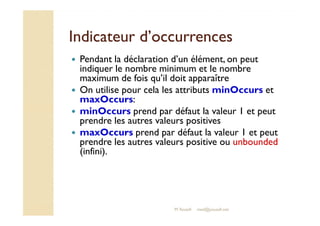 IInnddiiccaatteeuurr dd’’ooccccuurrrreenncceess 
 Pendant la déclaration d’un élément, on peut 
indiquer le nombre minimum et le nombre 
maximum de fois qu’il doit apparaître 
 On utilise pour cela les attributs minOccurs et 
maxOccurs: 
 mmiinnOOccccuurrss pprreenndd ppaarr ddééffaauutt llaa vvaalleeuurr 11 eett ppeeuutt 
prendre les autres valeurs positives 
 maxOccurs prend par défaut la valeur 1 et peut 
prendre les autres valeurs positive ou unbounded 
(infini). 
M.Youssfi med@youssfi.net 
 