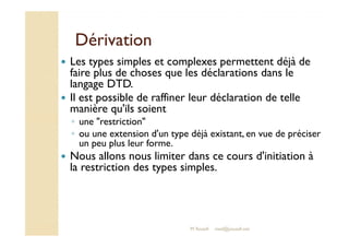 DDéérriivvaattiioonn 
 Les types simples et complexes permettent déjà de 
faire plus de choses que les déclarations dans le 
langage DTD. 
 Il est possible de raffiner leur déclaration de telle 
manière qu'ils soient 
◦ uunnee rreessttrriiccttiioonn 
◦ ou une extension d'un type déjà existant, en vue de préciser 
un peu plus leur forme. 
 Nous allons nous limiter dans ce cours d'initiation à 
la restriction des types simples. 
M.Youssfi med@youssfi.net 
 