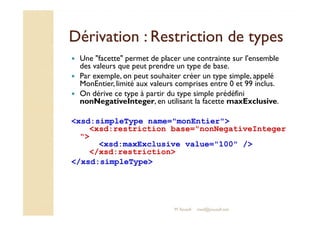 Dérivation : RReessttrriiccttiioonn ddee ttyyppeess 
 Une facette permet de placer une contrainte sur l'ensemble 
des valeurs que peut prendre un type de base. 
 Par exemple, on peut souhaiter créer un type simple, appelé 
MonEntier, limité aux valeurs comprises entre 0 et 99 inclus. 
 On dérive ce type à partir du type simple prédéfini 
nonNegativeInteger, en utilisant la facette maxExclusive. 
xsd:simpleType name=monEntier 
xsd:restriction base=nonNegativeInteger 
 
xsd:maxExclusive value=100 / 
/xsd:restriction 
/xsd:simpleType 
M.Youssfi med@youssfi.net 
 