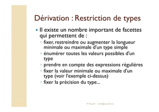 Dérivation : RReessttrriiccttiioonn ddee ttyyppeess 
 Il existe un nombre important de facettes 
qui permettent de : 
◦ fixer, restreindre ou augmenter la longueur 
minimale ou maximale d'un type simple 
◦ énumérer toutes les valeurs possibles d'un 
type 
◦ prendre en compte des expressions régulières 
◦ fixer la valeur minimale ou maximale d'un 
type (voir l'exemple ci-dessus) 
◦ fixer la précision du type... 
M.Youssfi med@youssfi.net 
 