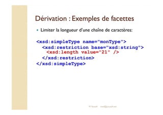 Dérivation : Exemples ddee ffaacceetttteess 
 Limiter la longueur d’une chaîne de caractères: 
xsd:simpleType name=monType 
xsd:restriction base=xsd:string 
xsd:length value=21 / 
/xsd:restriction 
/xsd:simpleType 
M.Youssfi med@youssfi.net 
 