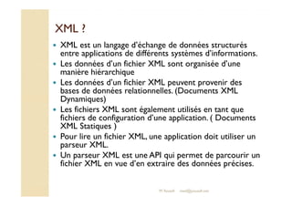 XXMMLL ?? 
 XML est un langage d’échange de données structurés 
entre applications de différents systèmes d’informations. 
 Les données d’un fichier XML sont organisée d’une 
manière hiérarchique 
 Les données d’un fichier XML peuvent provenir des 
bases de données relationnelles. (Documents XML 
DDyynnaammiiqquueess)) 
 Les fichiers XML sont également utilisés en tant que 
fichiers de configuration d’une application. ( Documents 
XML Statiques ) 
 Pour lire un fichier XML, une application doit utiliser un 
parseur XML. 
 Un parseur XML est une API qui permet de parcourir un 
fichier XML en vue d’en extraire des données précises. 
M.Youssfi med@youssfi.net 
 