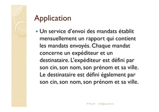 AApppplliiccaattiioonn 
 Un service d’envoi des mandats établit 
mensuellement un rapport qui contient 
les mandats envoyés. Chaque mandat 
ccoonncceerrnnee uunn eexxppééddiitteeuurr eett uunn 
destinataire. L’expéditeur est défini par 
son cin, son nom, son prénom et sa ville. 
Le destinataire est défini également par 
son cin, son nom, son prénom et sa ville. 
M.Youssfi med@youssfi.net 
 