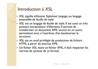 IInnttrroodduuccttiioonn àà XXSSLL 
 XSL signifie eXtensive Stylesheet Langage, ou langage 
extensible de feuille de style. 
 XSL est un langage de feuille de style. Il est aussi un très 
puissant manipulateur d'éléments. Il permet de 
transformer un document XML source en un autre, 
permettant ainsi, à l'extrême, d'en bouleverser la 
structure. 
 XSL est un outil privilégié de production de fichiers 
HTML à partir de sources XML. 
 Un fichier XSL étant un fichier XML, il doit respecter les 
normes de syntaxe de ce format. 
M.Youssfi med@youssfi.net 
 