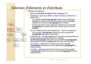 Sélection d’éléments eett dd’’aattttrriibbuuttss 
 Sélection d’un élément: 
◦ Syntaxe: xsl:value-of select=nom_element / 
◦ L'opérateur / permet de définir le chemin d'accès aux éléments à 
sélectionner 
 Par exemple, section/paragraphe sélectionne les éléments 
section du noeud courant et pour chaque élément section, 
sélectionne les éléments paragraphe qu'il contient. 
 En d'autres termes, cette expression sélectionne les petits-fils 
paragraphe du noeud courant qui ont pour père un noeud 
section. 
◦ Un nom d'élément peut être remplacé par * dans une expression. 
 Par exemple, */paragraphe sélectionne tous les petits-fils 
volume 
chapitre 
Para. 
paragraphe quel que soit leur père. 
◦ L'utilisation de // permet d'appliquer la recherche aux descendants et 
non pas seulement aux fils directs. Par exemple, 
section//paragraphe sélectionne tous les éléments paragraphe 
descendant d'un élément section fils direct du noeud courant. 
◦ Le caractère . sélectionne le noeud courant. Par exemple, 
.//paragraphe sélectionne tous les descendants paragraphe du 
noeud courant. 
◦ La chaîne .. sélectionne le père du noeud courant. Par exemple, 
../paragraphe sélectionne tous les noeuds paragraphe frères du 
noeud courant. 
section 
Para. 
intro 
resume Para. 
Para. 
M.Youssfi med@youssfi.net 
 