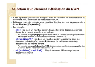 Sélection d’un élément : UUttiilliissaattiioonn dduu DDOOMM 
 Il est également possible de naviguer dans les branches de l'arborescence du 
document XML, en utilisant les ressources du DOM. 
 Différents types de syntaxes sont possibles, fondées sur une expression de la 
forme Element[Expression]. 
 Par exemple : 
◦ elt[i] : où i est un nombre entier désigne le i-ème descendant direct 
d'un même parent ayant le nom indiqué. 
Par exemple, paragraphe[3] désigne le 3ème enfant de l'élément courant, portant le nom 
 paragraphe. Attention, la numérotation commence à 1 et non à 0. 
◦ elt[position()i] : où i est un nombre entier sélectionne tous les 
éléments précédés d'au moins i éléments de même nom comme 
descendants du même parent. 
 Par exemple, paragraphe[position()5] sélectionne tous les éléments paragraphe dont 
le numéro d'ordre est strictement supérieur à 5. 
◦ elt[position() mod 2 =1] : Sélectionne tout élément qui est un 
descendant impair. 
M.Youssfi med@youssfi.net 
 