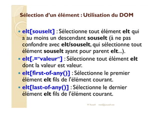 Sélection d’un élément : UUttiilliissaattiioonn dduu DDOOMM 
 elt[souselt] : Sélectionne tout élément elt qui 
a au moins un descendant souselt (à ne pas 
confondre avec elt/souselt, qui sélectionne tout 
élément souselt ayant pour parent elt...). 
 eelltt[[..==vvaalleeuurr]] :: SSéélleeccttiioonnnnee ttoouutt éélléémmeenntt eelltt 
dont la valeur est valeur. 
 elt[first-of-any()] : Sélectionne le premier 
élément elt fils de l'élément courant. 
 elt[last-of-any()] : Sélectionne le dernier 
élément elt fils de l'élément courant. 
M.Youssfi med@youssfi.net 
 