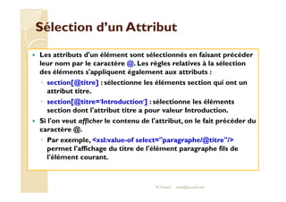 Sélection dd’’uunn AAttttrriibbuutt 
 Les attributs d'un élément sont sélectionnés en faisant précéder 
leur nom par le caractère @. Les règles relatives à la sélection 
des éléments s'appliquent également aux attributs : 
◦ section[@titre] : sélectionne les éléments section qui ont un 
attribut titre. 
◦ sseeccttiioonn[[@@ttiittrree==''IInnttrroodduuccttiioonn'']] :: sséélleeccttiioonnnnee lleess éélléémmeennttss 
section dont l'attribut titre a pour valeur Introduction. 
 Si l'on veut afficher le contenu de l'attribut, on le fait précéder du 
caractère @. 
◦ Par exemple, xsl:value-of select=paragraphe/@titre/ 
permet l'affichage du titre de l'élément paragraphe fils de 
l'élément courant. 
M.Youssfi med@youssfi.net 
 