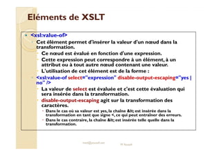 EElléémmeennttss ddee XXSSLLTT 
 xsl:value-of 
◦ Cet élément permet d'insérer la valeur d'un noeud dans la 
transformation. 
 Ce noeud est évalué en fonction d'une expression. 
 Cette expression peut correspondre à un élément, à un 
attribut ou à tout autre noeud contenant une valeur. 
 L'utilisation de cet élément est de la forme : 
◦ xxssll::vvaalluuee--ooff sseelleecctt==eexxpprreessssiioonn ddiissaabbllee--oouuttppuutt--eessccaappiinngg==yyeess || 
no / 
 La valeur de select est évaluée et c'est cette évaluation qui 
sera insérée dans la transformation. 
 disable-output-escaping agit sur la transformation des 
caractères. 
 Dans le cas où sa valeur est yes, la chaîne lt; est insérée dans la 
transformation en tant que signe , ce qui peut entraîner des erreurs. 
 Dans le cas contraire, la chaîne lt; est insérée telle quelle dans la 
transformation. 
med@youssfi.net 
M.Youssfi 
 