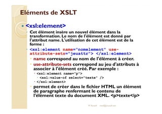 EElléémmeennttss ddee XXSSLLTT 
 xsl:element 
◦ Cet élément insère un nouvel élément dans la 
transformation. Le nom de l'élément est donné par 
l'attribut name. L'utilisation de cet élément est de la 
forme : 
◦ xsl:element name=nomelement use-attribute- 
sets=jeuattr /xsl:element 
 nnaammee ccoorrrreessppoonndd aauu nnoomm ddee ll''éélléémmeenntt àà ccrrééeerr.. 
 use-attribute-sets correspond au jeu d'attributs à 
associer à l'élément créé. Par exemple : 
 xsl:element name=p 
 xsl:value-of select=texte / 
 /xsl:element 
 permet de créer dans le fichier HTML un élément 
de paragraphe renfermant le contenu de 
l'élément texte du document XML. ptexte/p 
M.Youssfi med@youssfi.net 
 