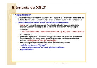 EElléémmeennttss ddee XXSSLLTT 
 xsl:attribute 
◦ Cet élément définit un attribut et l'ajoute à l'élément résultat de 
la transformation. L'utilisation de cet élément est de la forme : 
◦ xsl:attribute name=nomvaleur/xsl:attribute 
 name correspond au nom de l'attribut à ajouter dans le contexte 
courant. valeur correspond à la valeur à lui donner. Par exemple : 
 image 
 xsl:attribute name=srctest.gif/xsl:attribute 
 /image 
 permet d'ajouter à l'élément image l'attribut src et de lui affecter la 
valeur test.gif, ce qui a pour effet de produire en sortie l'élément 
suivant : image src=test.gif/image 
 On aurait pu, de manière tout à fait équivalente, écrire 
 xsl:element name=image 
 xsl:attribute name=srctest.gif/xsl:attribute 
 /xsl:element 
M.Youssfi med@youssfi.net 
 