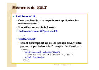 EElléémmeennttss ddee XXSSLLTT 
 xsl:for-each 
◦ Crée une boucle dans laquelle sont appliquées des 
transformations. 
◦ Son utilisation est de la forme : 
◦ xsl:for-each select=jeunoeud 
 …….... 
◦ /xsl:for-each 
 select correspond au jeu de noeuds devant être 
parcouru par la boucle. Exemple d'utilisation : 
 ul 
xsl:for-each select=item 
lixsl:value-of select=. //li 
/xsl:for-each 
/ul 
M.Youssfi med@youssfi.net 
 