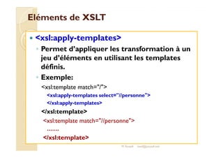 EElléémmeennttss ddee XXSSLLTT 
 xsl:apply-templates 
◦ Permet d’appliquer les transformation à un 
jeu d’éléments en utilisant les templates 
définis. 
◦ EExxeemmppllee:: 
xsl:template match=/ 
xsl:apply-templates select=//personne 
/xsl:apply-templates 
/xsl:template 
xsl:template match=//personne 
……. 
/xsl:template 
M.Youssfi med@youssfi.net 
 