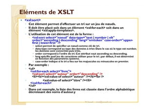 EElléémmeennttss ddee XXSSLLTT 
 xsl:sort 
◦ Cet élément permet d'effectuer un tri sur un jeu de noeuds. 
◦ Il doit être placé soit dans un élément xsl:for-each soit dans un 
élément xsl:apply-templates. 
◦ L'utilisation de cet élément est de la forme : 
 xsl:sort select=noeud data-type=text | number | elt 
order=ascending | descending lang=nmtoken case-order=upper-first 
| lower-first / 
 select permet de spécifier un noeud comme clé de tri. 
 data-type correspond au type des données à trier. Dans le cas où le type est number, 
les données sont converties puis triés. 
 order correspond à l'ordre de tri. Cet attribut vaut ascending ou descending. 
lang spécifie quel jeu de caractères utiliser pour le tri ; par défaut, il est déterminé 
 en fonction des paramètres système. 
 case-order indique si le tri a lieu sur les majuscules ou minuscules en premier. 
◦ Par exemple : 
◦ ul 
xsl:for-each select=livre 
xsl:sort select=auteur order=descending / 
libxsl:value-of select=auteur //bbr / 
◦ xsl:value-of select=titre //li 
/xsl:for-each 
/ul 
◦ Dans cet exemple, la liste des livres est classée dans l'ordre alphabétique 
décroissant des noms d'auteur.y 
M.Youssfi med@youssfi.net 
 