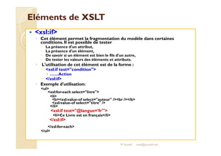 EElléémmeennttss ddee XXSSLLTT 
 xsl:if 
◦ Cet élément permet la fragmentation du modèle dans certaines 
conditions. Il est possible de tester 
 La présence d'un attribut, 
 La présence d'un élément, 
 De savoir si un élément est bien le fils d'un autre, 
 De tester les valeurs des éléments et attributs. 
◦ L'utilisation de cet élément est de la forme : 
 xsl:if test=condition 
 ……Action 
 //xxssll::iiff 
◦ Exemple d'utilisation: 
ul 
xsl:for-each select=livre 
li 
bxsl:value-of select=auteur /br //b 
xsl:value-of select=titre / 
/li 
xsl:if test=@langue='fr' 
liCe Livre est en français/li 
/xsl:if 
/xsl:for-each 
/ul 
M.Youssfi med@youssfi.net 
 