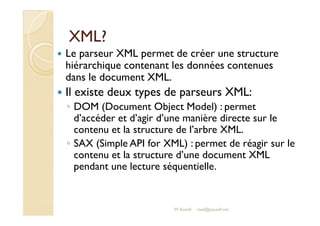 XXMMLL?? 
 Le parseur XML permet de créer une structure 
hiérarchique contenant les données contenues 
dans le document XML. 
 Il existe deux types de parseurs XML: 
◦ DOM (Document Object Model) : permet 
d’accéder et d’agir d’une manière directe sur le 
contenu et la structure de l’arbre XML. 
◦ SAX (Simple API for XML) : permet de réagir sur le 
contenu et la structure d’une document XML 
pendant une lecture séquentielle. 
M.Youssfi med@youssfi.net 
 