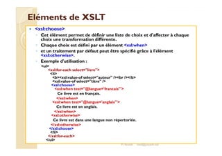 EElléémmeennttss ddee XXSSLLTT 
 xsl:choose 
◦ Cet élément permet de définir une liste de choix et d'affecter à chaque 
choix une transformation différente. 
◦ Chaque choix est défini par un élément xsl:when 
◦ et un traitement par défaut peut être spécifié grâce à l'élément 
xsl:otherwise. 
◦ Exemple d'utilisation : 
ul 
xsl:for-each select=livre 
li 
bbxxssll::vvaalluuee--ooff sseelleecctt==aauutteeuurr //bbrr ////bb 
xsl:value-of select=titre / 
xsl:choose 
xsl:when test=@langue='francais' 
Ce livre est en français. 
/xsl:when 
xsl:when test=@langue='anglais' 
Ce livre est en anglais. 
/xsl:when 
xsl:otherwise 
Ce livre est dans une langue non répertoriée. 
/xsl:otherwise 
/xsl:choose 
/li 
/xsl:for-each 
/ul 
M.Youssfi med@youssfi.net 
 