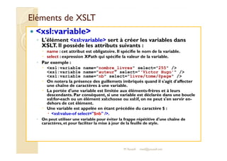 EElléémmeennttss ddee XXSSLLTT 
 xsl:variable 
◦ L'élément xsl:variable sert à créer les variables dans 
XSLT. Il possède les attributs suivants : 
 name : cet attribut est obligatoire. Il spécifie le nom de la variable. 
 select : expression XPath qui spécifie la valeur de la variable. 
◦ Par exemple : 
 xsl:variable name=nombre_livres select=255 / 
xsl:variable name=auteur select='Victor Hugo' / 
xsl:variable name=nb select=livre/tome/@page / 
 OOnn nnootteerraa llaa pprréésseennccee ddeess gguuiilllleemmeettss iimmbbrriiqquuééss qquuaanndd iill ss''aaggiitt dd''aaffffeecctteerr 
une chaîne de caractères à une variable. 
 La portée d'une variable est limitée aux éléments-frères et à leurs 
descendants. Par conséquent, si une variable est déclarée dans une boucle 
xsl:for-each ou un élément xsl:choose ou xsl:if, on ne peut s'en servir en-dehors 
de cet élément. 
 Une variable est appelée en étant précédée du caractère $ : 
 xsl:value-of select=$nb /. 
◦ On peut utiliser une variable pour éviter la frappe répétitive d'une chaîne de 
caractères, et pour faciliter la mise à jour de la feuille de style. 
M.Youssfi med@youssfi.net 
 