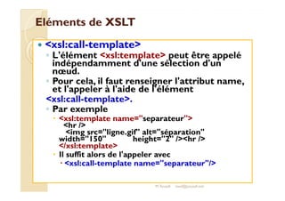 EElléémmeennttss ddee XXSSLLTT 
 xsl:call-template 
◦ L'élément xsl:template peut être appelé 
indépendamment d'une sélection d'un 
noeud. 
◦ Pour cela, il faut renseigner l'attribut name, 
et l'appeler à l'aide de l'élément 
xxssll::ccaallll--tteemmppllaattee.. 
◦ Par exemple 
 xsl:template name=separateur 
hr / 
img src=ligne.gif alt=séparation 
width=150 height=2 /hr / 
/xsl:template 
 Il suffit alors de l'appeler avec 
 xsl:call-template name=separateur/ 
M.Youssfi med@youssfi.net 
 