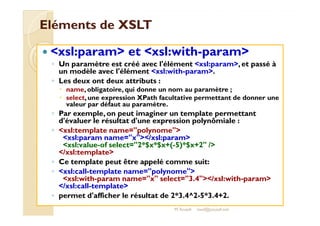 EElléémmeennttss ddee XXSSLLTT 
 xsl:param et xsl:with-param 
◦ Un paramètre est créé avec l'élément xsl:param, et passé à 
un modèle avec l'élément xsl:with-param. 
◦ Les deux ont deux attributs : 
 name, obligatoire, qui donne un nom au paramètre ; 
 select, une expression XPath facultative permettant de donner une 
valeur par défaut au paramètre. 
◦ PPaarr eexxeemmppllee,, oonn ppeeuutt iimmaaggiinneerr uunn tteemmppllaattee ppeerrmmeettttaanntt 
d'évaluer le résultat d'une expression polynômiale : 
◦ xsl:template name=polynome 
xsl:param name=x/xsl:param 
xsl:value-of select=2*$x*$x+(-5)*$x+2 / 
/xsl:template 
◦ Ce template peut être appelé comme suit: 
◦ xsl:call-template name=polynome 
xsl:with-param name=x select=3.4/xsl:with-param 
/xsl:call-template 
◦ permet d'afficher le résultat de 2*3.4^2-5*3.4+2. 
M.Youssfi med@youssfi.net 
 