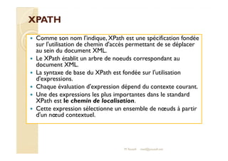XXPPAATTHH 
 Comme son nom l'indique, XPath est une spécification fondée 
sur l'utilisation de chemin d'accès permettant de se déplacer 
au sein du document XML. 
 Le XPath établit un arbre de noeuds correspondant au 
document XML. 
 La syntaxe de base du XPath est fondée sur l'utilisation 
dd''eexxpprreessssiioonnss.. 
 Chaque évaluation d'expression dépend du contexte courant. 
 Une des expressions les plus importantes dans le standard 
XPath est le chemin de localisation. 
 Cette expression sélectionne un ensemble de noeuds à partir 
d'un noeud contextuel. 
M.Youssfi med@youssfi.net 
 
