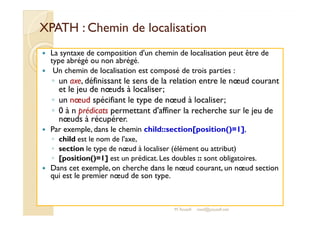 XPATH : Chemin ddee llooccaalliissaattiioonn 
 La syntaxe de composition d'un chemin de localisation peut être de 
type abrégé ou non abrégé. 
 Un chemin de localisation est composé de trois parties : 
◦ un axe, définissant le sens de la relation entre le noeud courant 
et le jeu de noeuds à localiser; 
◦ un noeud spécifiant le type de noeud à localiser; 
◦ 0 à n prédicats permettant d'affiner la recherche sur le jeu de 
noeuds à récupérer. 
 Par exemple, dans le chemin child::section[position()=1], 
◦ child est le nom de l'axe, 
◦ section le type de noeud à localiser (élément ou attribut) 
◦ [position()=1] est un prédicat. Les doubles :: sont obligatoires. 
 Dans cet exemple, on cherche dans le noeud courant, un noeud section 
qui est le premier noeud de son type. 
M.Youssfi med@youssfi.net 
 