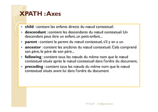 XXPPAATTHH :: AAxxeess 
 child : contient les enfants directs du noeud contextuel. 
 descendant : contient les descendants du noeud contextuel. Un 
descendant peut être un enfant, un petit-enfant... 
 parent : contient le parent du noeud contextuel, s'il y en a un. 
 ancestor : contient les ancêtres du noeud contextuel. Cela comprend 
son père, le père de son père... 
 ffoolllloowwiinngg :: ccoonnttiieenntt ttoouuss lleess nnoeoeuuddss dduu mmêêmmee nnoomm qquuee llee nnoeoeuudd 
contextuel situés après le noeud contextuel dans l'ordre du document, 
 preceding : contient tous les noeuds du même nom que le noeud 
contextuel situés avant lui dans l'ordre du document 
M.Youssfi med@youssfi.net 
 