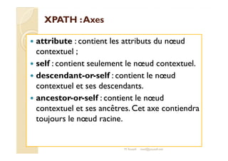 XXPPAATTHH :: AAxxeess 
 attribute : contient les attributs du noeud 
contextuel ; 
 self : contient seulement le noeud contextuel. 
 descendant-or-self : contient le noeud 
contextuel et ses descendants. 
 ancestor-or-self : contient le noeud 
contextuel et ses ancêtres. Cet axe contiendra 
toujours le noeud racine. 
M.Youssfi med@youssfi.net 
 