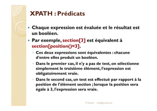 XXPPAATTHH :: PPrrééddiiccaattss 
 Chaque expression est évaluée et le résultat est 
un booléen. 
 Par exemple, section[3] est équivalent à 
section[position()=3]. 
◦ Ces deux expressions sont équivalentes : chacune 
dd''eennttrree eelllleess pprroodduuiitt uunn bboooollééeenn.. 
◦ Dans le premier cas, il n'y a pas de test, on sélectionne 
simplement le troisième élément, l'expression est 
obligatoirement vraie. 
◦ Dans le second cas, un test est effectué par rapport à la 
position de l'élément section ; lorsque la position sera 
égale à 3, l'expression sera vraie. 
M.Youssfi med@youssfi.net 
 