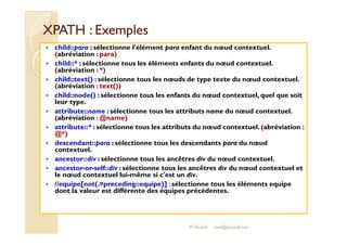XXPPAATTHH :: EExxeemmpplleess 
 child::para : sélectionne l'élément para enfant du noeud contextuel. 
(abréviation : para) 
 child::* : sélectionne tous les éléments enfants du noeud contextuel. 
(abréviation : *) 
 child::text() : sélectionne tous les noeuds de type texte du noeud contextuel. 
(abréviation : text()) 
 child::node() : sélectionne tous les enfants du noeud contextuel, quel que soit 
leur type. 
 attribute::name : sélectionne tous les attributs name du noeud contextuel. 
(abréviation : @name) 
 aattttrriibbuuttee::::** :: sséélleeccttiioonnnnee ttoouuss lleess aattttrriibbuuttss dduu nnoeoeuudd ccoonntteexxttuueell.. ((aabbrréévviiaattiioonn :: 
@*) 
 descendant::para : sélectionne tous les descendants para du noeud 
contextuel. 
 ancestor::div : sélectionne tous les ancêtres div du noeud contextuel. 
 ancestor-or-self::div : sélectionne tous les ancêtres div du noeud contextuel et 
le noeud contextuel lui-même si c'est un div. 
 //equipe[not(.=preceding::equipe)] : sélectionne tous les éléments equipe 
dont la valeur est différente des équipes précédentes. 
M.Youssfi med@youssfi.net 
 