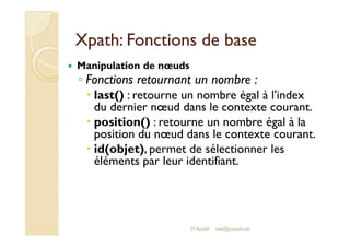 XXppaatthh:: FFoonnccttiioonnss ddee bbaassee 
 Manipulation de noeuds 
◦ Fonctions retournant un nombre : 
 last() : retourne un nombre égal à l'index 
du dernier noeud dans le contexte courant. 
 ppoossiittiioonn(()) :: rreettoouurrnnee uunn nnoommbbrree ééggaall àà llaa 
position du noeud dans le contexte courant. 
 id(objet), permet de sélectionner les 
éléments par leur identifiant. 
M.Youssfi med@youssfi.net 
 