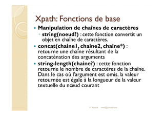 XXppaatthh:: FFoonnccttiioonnss ddee bbaassee 
 Manipulation de chaînes de caractères 
◦ string(noeud?) : cette fonction convertit un 
objet en chaîne de caractères. 
 concat(chaine1, chaine2, chaine*) : 
retourne une chaîne résultant de la 
ccoonnccaattéénnaattiioonn ddeess aarrgguummeennttss 
 string-length(chaine?) : cette fonction 
retourne le nombre de caractères de la chaîne. 
Dans le cas où l'argument est omis, la valeur 
retournée est égale à la longueur de la valeur 
textuelle du noeud courant 
M.Youssfi med@youssfi.net 
 