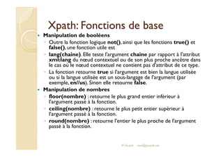XXppaatthh:: FFoonnccttiioonnss ddee bbaassee 
 Manipulation de booléens 
◦ Outre la fonction logique not(), ainsi que les fonctions true() et 
false(), une fonction utile est 
◦ lang(chaine). Elle teste l'argument chaine par rapport à l'attribut 
xml:lang du noeud contextuel ou de son plus proche ancêtre dans 
le cas où le noeud contextuel ne contient pas d'attribut de ce type. 
◦ La fonction retourne true si l'argument est bien la langue utilisée 
oouu ssii llaa llaanngguuee uuttiilliissééee eesstt uunn ssoouuss--llaannggaaggee ddee ll''aarrgguummeenntt ((ppaarr 
exemple, en//us). Sinon elle retourne false. 
 Manipulation de nombres 
◦ floor(nombre) : retourne le plus grand entier inférieur à 
l'argument passé à la fonction. 
◦ ceiling(nombre) : retourne le plus petit entier supérieur à 
l'argument passé à la fonction. 
◦ round(nombre) : retourne l'entier le plus proche de l'argument 
passé à la fonction. 
M.Youssfi med@youssfi.net 
 