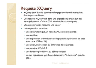 RReeqquuêêttee XXQQuueerryy 
 XQuery peut être vu comme un langage fonctionnel manipulant 
des séquences d'items. 
 Une requête XQuery est donc une expression portant sur des 
items (séquences d'arbres XML ou de valeurs atomiques). 
 Chaque expression retourne une valeur 
 Une expression peut être : 
◦ une valeur atomique, un noeud XML ou une séquence ; 
◦ uunnee vvaarriiaabbllee;; 
◦ une expression arithmétique ou logique (les opérateurs de base 
sont ceux d'XPath 2.0) ; 
◦ une union, intersection ou différence de séquences ; 
◦ une requête XPath 2.0 ; 
◦ une fonction prédéfinie ou définie en local; 
◦ un des opérateurs spécifiques (alternative if-then-else, boucle, 
etc.). 
M.Youssfi med@youssfi.net 
 