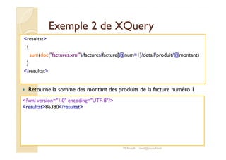 EExxeemmppllee 22 ddee XXQQuueerryy 
resultat 
{ 
sum(doc(factures.xml)/factures/facture[@num=1]/detail/produit/@montant) 
} 
/resultat 
 Retourne la somme des montant des produits de la facture numéro 1 
?xml version=1.0 encoding=UTF-8? 
resultat86380/resultat 
M.Youssfi med@youssfi.net 
 
