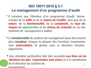 ISO 19011:2018 § 5.1
Le management d’un programme d’audit
• Il convient que l’étendue d’un programme d’audit tienne
compte de la taille et de la nature de l’audité, ainsi que de la
nature, de la fonctionnalité, de la complexité, du type de
risques et opportunités et du niveau de maturité du ou des
systèmes de management à auditer.
• La fonctionnalité du système de management peut être encore
plus complexe lorsque la plupart des fonctions importantes
sont externalisées et gérées sous la direction d’autres
organismes.
• Une attention particulière doit être accordée aux lieux où les
décisions les plus importantes sont prises et à la constitution
de la direction du système de 15
 