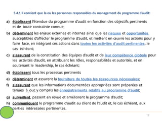 5.4.1 Il convient que la ou les personnes responsables du management du programme d’audit:
a) établissent l’étendue du programme d’audit en fonction des objectifs pertinents
et de toute contrainte connue;
b) déterminent les enjeux externes et internes ainsi que les risques et opportunités
susceptibles d’affecter le programme d’audit, et mettent en œuvre les actions pour y
faire face, en intégrant ces actions dans toutes les activités d’audit pertinentes, le
cas échéant;
c) s’assurent de la constitution des équipes d’audit et de leur compétence globale pour
les activités d’audit, en attribuant les rôles, responsabilités et autorités, et en
soutenant le leadership, le cas échéant;
d) établissent tous les processus pertinents
e) déterminent et assurent la fourniture de toutes les ressources nécessaires;
f) s’assurent que les informations documentées appropriées sont préparées et
tenues à jour, y compris les enregistrements relatifs au programme d’audit;
g) surveillent, passent en revue et améliorent le programme d’audit;
h) communiquent le programme d’audit au client de l’audit et, le cas échéant, aux
parties intéressées pertinentes.
17
 